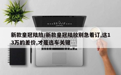 新款皇冠陆放/新款皇冠陆放别急着订,这13万的差价,才是选车关键