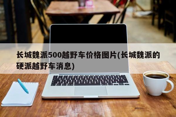 长城魏派500越野车价格图片(长城魏派的硬派越野车消息)